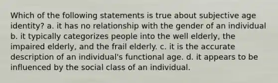 Which of the following statements is true about subjective age identity? a. it has no relationship with the gender of an individual b. it typically categorizes people into the well elderly, the impaired elderly, and the frail elderly. c. it is the accurate description of an individual's functional age. d. it appears to be influenced by the social class of an individual.