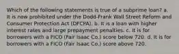 Which of the following statements is true of a subprime loan? a. It is now prohibited under the Dodd-Frank Wall Street Reform and Consumer Protection Act (DFCPA). b. It is a loan with higher interest rates and large prepayment penalties. c. It is for borrowers with a FICO (Fair Isaac Co.) score below 720. d. It is for borrowers with a FICO (Fair Isaac Co.) score above 720.