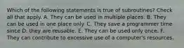 Which of the following statements is true of subroutines? Check all that apply. A. They can be used in multiple places. B. They can be used in one place only. C. They save a programmer time since D. they are reusable. E. They can be used only once. F. They can contribute to excessive use of a computer's resources.