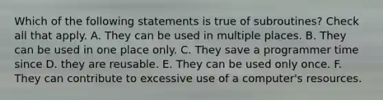 Which of the following statements is true of subroutines? Check all that apply. A. They can be used in multiple places. B. They can be used in one place only. C. They save a programmer time since D. they are reusable. E. They can be used only once. F. They can contribute to excessive use of a computer's resources.