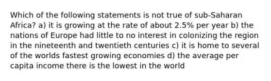 Which of the following statements is not true of sub-Saharan Africa? a) it is growing at the rate of about 2.5% per year b) the nations of Europe had little to no interest in colonizing the region in the nineteenth and twentieth centuries c) it is home to several of the worlds fastest growing economies d) the average per capita income there is the lowest in the world