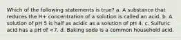 Which of the following statements is true? a. A substance that reduces the H+ concentration of a solution is called an acid. b. A solution of pH 5 is half as acidic as a solution of pH 4. c. Sulfuric acid has a pH of <7. d. Baking soda is a common household acid.