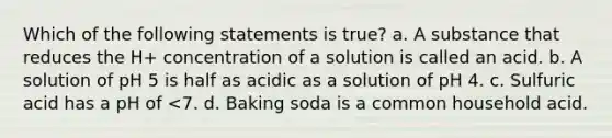 Which of the following statements is true? a. A substance that reduces the H+ concentration of a solution is called an acid. b. A solution of pH 5 is half as acidic as a solution of pH 4. c. Sulfuric acid has a pH of <7. d. Baking soda is a common household acid.