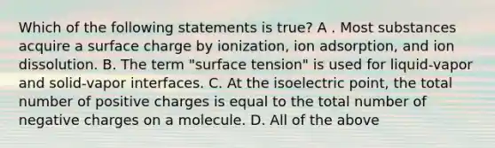 Which of the following statements is true? A . Most substances acquire a surface charge by ionization, ion adsorption, and ion dissolution. B. The term "surface tension" is used for liquid-vapor and solid-vapor interfaces. C. At the isoelectric point, the total number of positive charges is equal to the total number of negative charges on a molecule. D. All of the above