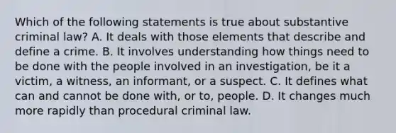 Which of the following statements is true about substantive criminal law? A. It deals with those elements that describe and define a crime. B. It involves understanding how things need to be done with the people involved in an investigation, be it a victim, a witness, an informant, or a suspect. C. It defines what can and cannot be done with, or to, people. D. It changes much more rapidly than procedural criminal law.