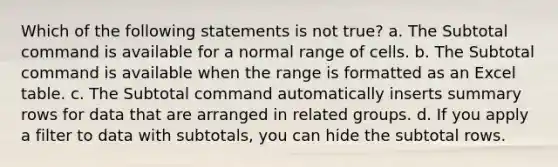 Which of the following statements is not true? a. The Subtotal command is available for a normal range of cells. b. The Subtotal command is available when the range is formatted as an Excel table. c. The Subtotal command automatically inserts summary rows for data that are arranged in related groups. d. If you apply a filter to data with subtotals, you can hide the subtotal rows.