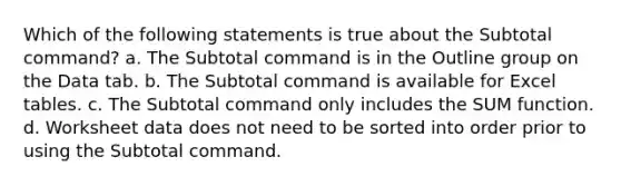 Which of the following statements is true about the Subtotal command? a. The Subtotal command is in the Outline group on the Data tab. b. The Subtotal command is available for Excel tables. c. The Subtotal command only includes the SUM function. d. Worksheet data does not need to be sorted into order prior to using the Subtotal command.