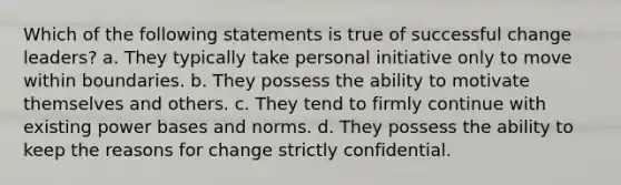 Which of the following statements is true of successful change leaders? a. They typically take personal initiative only to move within boundaries. b. They possess the ability to motivate themselves and others. c. They tend to firmly continue with existing power bases and norms. d. They possess the ability to keep the reasons for change strictly confidential.