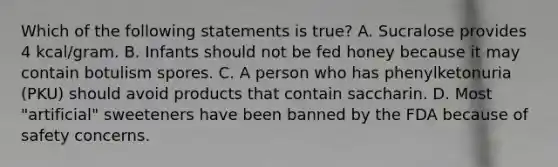 Which of the following statements is true? A. Sucralose provides 4 kcal/gram. B. Infants should not be fed honey because it may contain botulism spores. C. A person who has phenylketonuria (PKU) should avoid products that contain saccharin. D. Most "artificial" sweeteners have been banned by the FDA because of safety concerns.