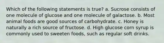 Which of the following statements is true? a. Sucrose consists of one molecule of glucose and one molecule of galactose. b. Most animal foods are good sources of carbohydrate. c. Honey is naturally a rich source of fructose. d. High glucose corn syrup is commonly used to sweeten foods, such as regular soft drinks.