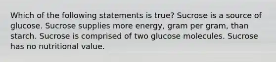 Which of the following statements is true? Sucrose is a source of glucose. Sucrose supplies more energy, gram per gram, than starch. Sucrose is comprised of two glucose molecules. Sucrose has no nutritional value.