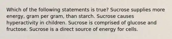 Which of the following statements is true? Sucrose supplies more energy, gram per gram, than starch. Sucrose causes hyperactivity in children. Sucrose is comprised of glucose and fructose. Sucrose is a direct source of energy for cells.