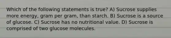 Which of the following statements is true? A) Sucrose supplies more energy, gram per gram, than starch. B) Sucrose is a source of glucose. C) Sucrose has no nutritional value. D) Sucrose is comprised of two glucose molecules.