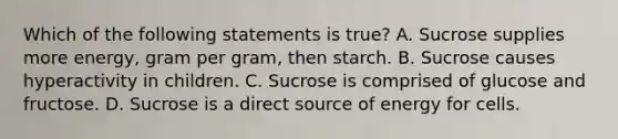 Which of the following statements is true? A. Sucrose supplies more energy, gram per gram, then starch. B. Sucrose causes hyperactivity in children. C. Sucrose is comprised of glucose and fructose. D. Sucrose is a direct source of energy for cells.