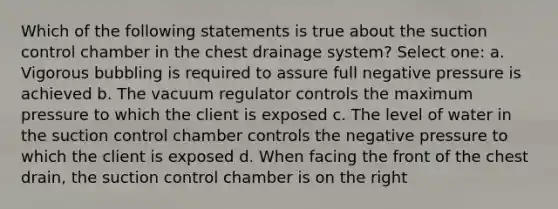 Which of the following statements is true about the suction control chamber in the chest drainage system? Select one: a. Vigorous bubbling is required to assure full negative pressure is achieved b. The vacuum regulator controls the maximum pressure to which the client is exposed c. The level of water in the suction control chamber controls the negative pressure to which the client is exposed d. When facing the front of the chest drain, the suction control chamber is on the right