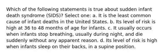 Which of the following statements is true about sudden infant death syndrome (SIDS)? Select one: a. It is the least common cause of infant deaths in the United States. b. Its level of risk is high at 36 to 48 months of age for infants. c. It usually occurs when infants stop breathing, usually during night, and die suddenly without any apparent reason. d. Its level of risk is high when infants sleep on their backs, in a supine position.