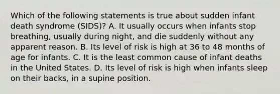 Which of the following statements is true about sudden infant death syndrome (SIDS)? A. It usually occurs when infants stop breathing, usually during night, and die suddenly without any apparent reason. B. Its level of risk is high at 36 to 48 months of age for infants. C. It is the least common cause of infant deaths in the United States. D. Its level of risk is high when infants sleep on their backs, in a supine position.