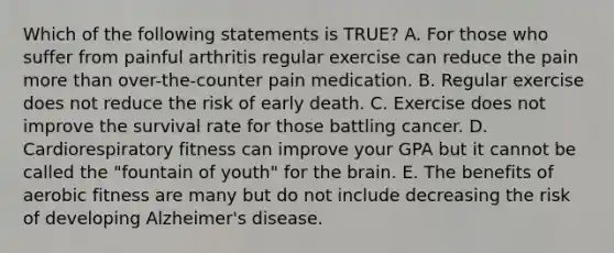 Which of the following statements is TRUE? A. For those who suffer from painful arthritis regular exercise can reduce the pain more than over-the-counter pain medication. B. Regular exercise does not reduce the risk of early death. C. Exercise does not improve the survival rate for those battling cancer. D. Cardiorespiratory fitness can improve your GPA but it cannot be called the "fountain of youth" for the brain. E. The benefits of aerobic fitness are many but do not include decreasing the risk of developing Alzheimer's disease.