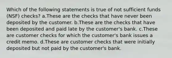 Which of the following statements is true of not sufficient funds (NSF) checks? a.These are the checks that have never been deposited by the customer. b.These are the checks that have been deposited and paid late by the customer's bank. c.These are customer checks for which the customer's bank issues a credit memo. d.These are customer checks that were initially deposited but not paid by the customer's bank.