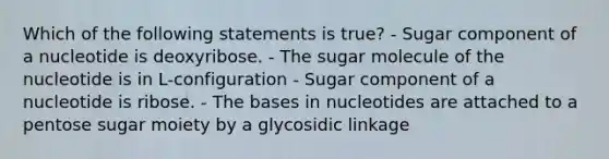 Which of the following statements is true? - Sugar component of a nucleotide is deoxyribose. - The sugar molecule of the nucleotide is in L-configuration - Sugar component of a nucleotide is ribose. - The bases in nucleotides are attached to a pentose sugar moiety by a glycosidic linkage