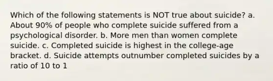 Which of the following statements is NOT true about suicide? a. About 90% of people who complete suicide suffered from a psychological disorder. b. More men than women complete suicide. c. Completed suicide is highest in the college-age bracket. d. Suicide attempts outnumber completed suicides by a ratio of 10 to 1