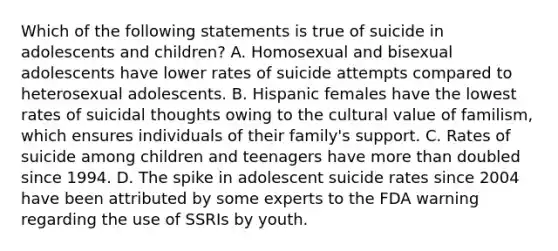 Which of the following statements is true of suicide in adolescents and children? A. Homosexual and bisexual adolescents have lower rates of suicide attempts compared to heterosexual adolescents. B. Hispanic females have the lowest rates of suicidal thoughts owing to the cultural value of familism, which ensures individuals of their family's support. C. Rates of suicide among children and teenagers have more than doubled since 1994. D. The spike in adolescent suicide rates since 2004 have been attributed by some experts to the FDA warning regarding the use of SSRIs by youth.