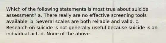 Which of the following statements is most true about suicide assessment? a. There really are no effective screening tools available. b. Several scales are both reliable and valid. c. Research on suicide is not generally useful because suicide is an individual act. d. None of the above.