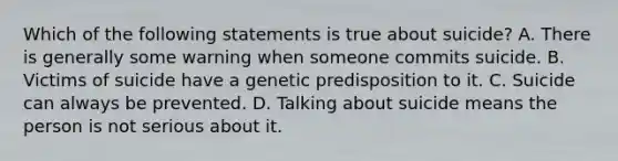 Which of the following statements is true about suicide? A. There is generally some warning when someone commits suicide. B. Victims of suicide have a genetic predisposition to it. C. Suicide can always be prevented. D. Talking about suicide means the person is not serious about it.