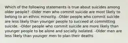 Which of the following statements is true about suicides among older people? -Older men who commit suicide are most likely to belong to an ethnic minority. -Older people who commit suicide are less likely than younger people to succeed at committing suicide. -Older people who commit suicide are more likely than younger people to be alone and socially isolated. -Older men are less likely than younger men to plan their deaths