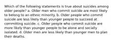 Which of the following statements is true about suicides among older people? a. Older men who commit suicide are most likely to belong to an ethnic minority. b. Older people who commit suicide are less likely than younger people to succeed at committing suicide. c. Older people who commit suicide are more likely than younger people to be alone and socially isolated. d. Older men are less likely than younger men to plan their deaths.