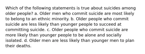 Which of the following statements is true about suicides among older people? a. Older men who commit suicide are most likely to belong to an ethnic minority. b. Older people who commit suicide are less likely than younger people to succeed at committing suicide. c. Older people who commit suicide are more likely than younger people to be alone and socially isolated. d. Older men are less likely than younger men to plan their deaths.