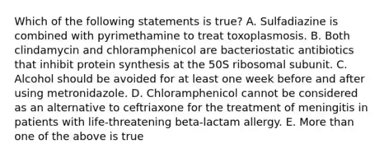 Which of the following statements is true? A. Sulfadiazine is combined with pyrimethamine to treat toxoplasmosis. B. Both clindamycin and chloramphenicol are bacteriostatic antibiotics that inhibit protein synthesis at the 50S ribosomal subunit. C. Alcohol should be avoided for at least one week before and after using metronidazole. D. Chloramphenicol cannot be considered as an alternative to ceftriaxone for the treatment of meningitis in patients with life-threatening beta-lactam allergy. E. More than one of the above is true