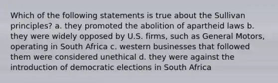 Which of the following statements is true about the Sullivan principles? a. they promoted the abolition of apartheid laws b. they were widely opposed by U.S. firms, such as General Motors, operating in South Africa c. western businesses that followed them were considered unethical d. they were against the introduction of democratic elections in South Africa