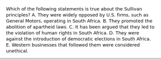 Which of the following statements is true about the Sullivan principles? A. They were widely opposed by U.S. firms, such as General Motors, operating in South Africa. B. They promoted the abolition of apartheid laws. C. It has been argued that they led to the violation of human rights in South Africa. D. They were against the introduction of democratic elections in South Africa. E. Western businesses that followed them were considered unethical.