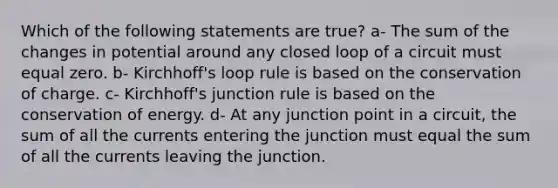 Which of the following statements are true? a- The sum of the changes in potential around any closed loop of a circuit must equal zero. b- Kirchhoff's loop rule is based on the conservation of charge. c- Kirchhoff's junction rule is based on the conservation of energy. d- At any junction point in a circuit, the sum of all the currents entering the junction must equal the sum of all the currents leaving the junction.