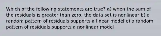 Which of the following statements are true? a) when the sum of the residuals is greater than zero, the data set is nonlinear b) a random pattern of residuals supports a linear model c) a random pattern of residuals supports a nonlinear model