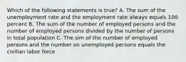 Which of the following statements is true? A. The sum of the unemployment rate and the employment rate always equals 100 percent B. The sum of the number of employed persons and the number of employed persons divided by the number of persons in total population C. The sim of the number of employed persons and the number on unemployed persons equals the civilian labor force