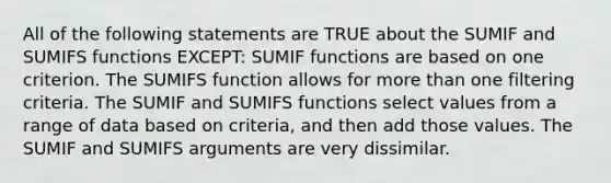 All of the following statements are TRUE about the SUMIF and SUMIFS functions EXCEPT: SUMIF functions are based on one criterion. The SUMIFS function allows for <a href='https://www.questionai.com/knowledge/keWHlEPx42-more-than' class='anchor-knowledge'>more than</a> one filtering criteria. The SUMIF and SUMIFS functions select values from a range of data based on criteria, and then add those values. The SUMIF and SUMIFS arguments are very dissimilar.