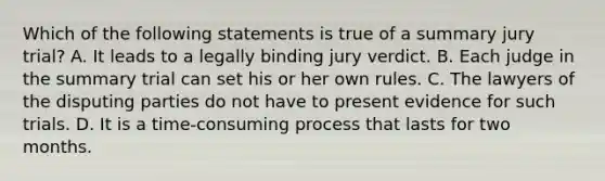 Which of the following statements is true of a summary jury trial? A. It leads to a legally binding jury verdict. B. Each judge in the summary trial can set his or her own rules. C. The lawyers of the disputing parties do not have to present evidence for such trials. D. It is a time-consuming process that lasts for two months.