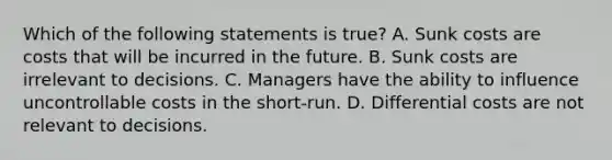 Which of the following statements is​ true? A. Sunk costs are costs that will be incurred in the future. B. Sunk costs are irrelevant to decisions. C. Managers have the ability to influence uncontrollable costs in the​ short-run. D. Differential costs are not relevant to decisions.