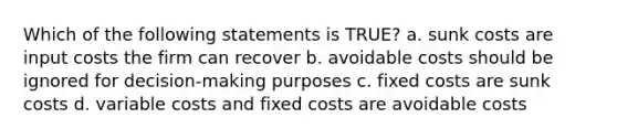 Which of the following statements is TRUE? a. sunk costs are input costs the firm can recover b. avoidable costs should be ignored for decision-making purposes c. fixed costs are sunk costs d. variable costs and fixed costs are avoidable costs