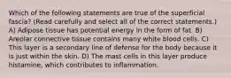 Which of the following statements are true of the superficial fascia? (Read carefully and select all of the correct statements.) A) Adipose tissue has potential energy in the form of fat. B) Areolar connective tissue contains many white blood cells. C) This layer is a secondary line of defense for the body because it is just within the skin. D) The mast cells in this layer produce histamine, which contributes to inflammation.