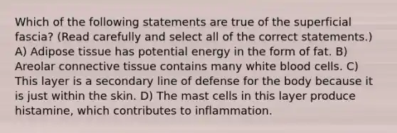 Which of the following statements are true of the superficial fascia? (Read carefully and select all of the correct statements.) A) Adipose tissue has potential energy in the form of fat. B) Areolar connective tissue contains many white blood cells. C) This layer is a secondary line of defense for the body because it is just within the skin. D) The mast cells in this layer produce histamine, which contributes to inflammation.