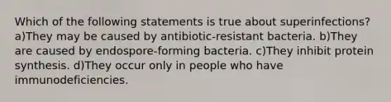 Which of the following statements is true about superinfections? a)They may be caused by antibiotic-resistant bacteria. b)They are caused by endospore-forming bacteria. c)They inhibit protein synthesis. d)They occur only in people who have immunodeficiencies.