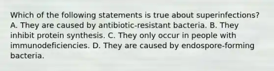 Which of the following statements is true about superinfections? A. They are caused by antibiotic-resistant bacteria. B. They inhibit protein synthesis. C. They only occur in people with immunodeficiencies. D. They are caused by endospore-forming bacteria.