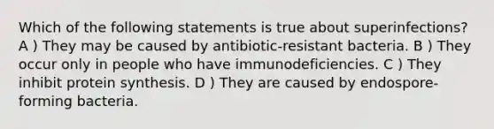 Which of the following statements is true about superinfections? A ) They may be caused by antibiotic-resistant bacteria. B ) They occur only in people who have immunodeficiencies. C ) They inhibit protein synthesis. D ) They are caused by endospore-forming bacteria.