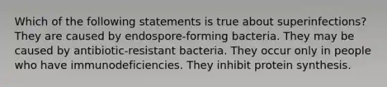 Which of the following statements is true about superinfections? They are caused by endospore-forming bacteria. They may be caused by antibiotic-resistant bacteria. They occur only in people who have immunodeficiencies. They inhibit protein synthesis.