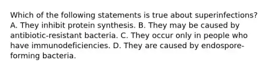 Which of the following statements is true about superinfections? A. They inhibit protein synthesis. B. They may be caused by antibiotic-resistant bacteria. C. They occur only in people who have immunodeficiencies. D. They are caused by endospore-forming bacteria.