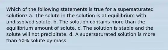 Which of the following statements is true for a supersaturated solution? a. The solute in the solution is at equilibrium with undissolved solute. b. The solution contains more than the equilibrium amount of solute. c. The solution is stable and the solute will not precipitate. d. A supersaturated solution is more than 50% solute by mass.