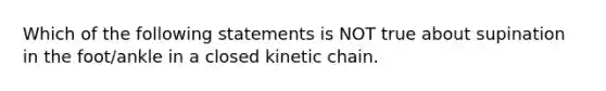 Which of the following statements is NOT true about supination in the foot/ankle in a closed kinetic chain.